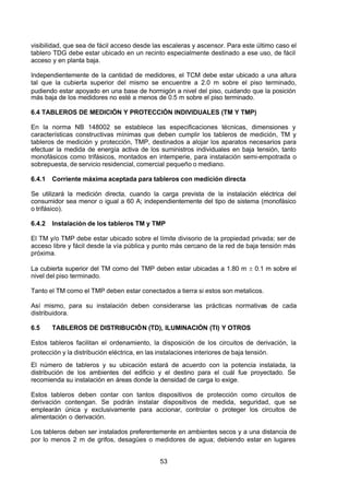 7/24/2019 NB-777.pdf
http://slidepdf.com/reader/full/nb-777pdf 53/270
53
visibilidad, que sea de fácil acceso desde las escaleras y ascensor. Para este último caso el
tablero TDG debe estar ubicado en un recinto especialmente destinado a ese uso, de fácil
acceso y en planta baja.
Independientemente de la cantidad de medidores, el TCM debe estar ubicado a una altura
tal que la cubierta superior del mismo se encuentre a 2.0 m sobre el piso terminado,
pudiendo estar apoyado en una base de hormigón a nivel del piso, cuidando que la posición
más baja de los medidores no esté a menos de 0.5 m sobre el piso terminado.
6.4 TABLEROS DE MEDICIÓN Y PROTECCIÓN INDIVIDUALES (TM Y TMP)
En la norma NB 148002 se establece las especificaciones técnicas, dimensiones y
características constructivas mínimas que deben cumplir los tableros de medición, TM y
tableros de medición y protección, TMP, destinados a alojar los aparatos necesarios para
efectuar la medida de energía activa de los suministros individuales en baja tensión, tanto
monofásicos como trifásicos, montados en intemperie, para instalación semi-empotrada o
sobrepuesta, de servicio residencial, comercial pequeño o mediano.
6.4.1 Corriente máxima aceptada para tableros con medición directa
Se utilizará la medición directa, cuando la carga prevista de la instalación eléctrica del
consumidor sea menor o igual a 60 A; independientemente del tipo de sistema (monofásico
o trifásico).
6.4.2 Instalación de los tableros TM y TMP
El TM y/o TMP debe estar ubicado sobre el límite divisorio de la propiedad privada; ser de
acceso libre y fácil desde la vía pública y punto más cercano de la red de baja tensión más
próxima.
La cubierta superior del TM como del TMP deben estar ubicadas a 1.80 m  0.1 m sobre el
nivel del piso terminado.
Tanto el TM como el TMP deben estar conectados a tierra si estos son metalicos.
 Así mismo, para su instalación deben considerarse las prácticas normativas de cada
distribuidora.
6.5 TABLEROS DE DISTRIBUCIÓN (TD), ILUMINACIÓN (TI) Y OTROS
Estos tableros facilitan el ordenamiento, la disposición de los circuitos de derivación, la
protección y la distribución eléctrica, en las instalaciones interiores de baja tensión.
El número de tableros y su ubicación estará de acuerdo con la potencia instalada, la
distribución de los ambientes del edificio y el destino para el cuál fue proyectado. Se
recomienda su instalación en áreas donde la densidad de carga lo exige.
Estos tableros deben contar con tantos dispositivos de protección como circuitos de
derivación contengan. Se podrán instalar dispositivos de medida, seguridad, que se
emplearán única y exclusivamente para accionar, controlar o proteger los circuitos de
alimentación o derivación.
Los tableros deben ser instalados preferentemente en ambientes secos y a una distancia de
por lo menos 2 m de grifos, desagües o medidores de agua; debiendo estar en lugares
 