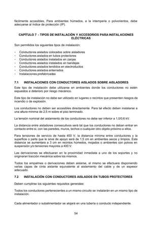 7/24/2019 NB-777.pdf
http://slidepdf.com/reader/full/nb-777pdf 54/270
54
fácilmente accesibles, Para ambientes húmedos, a la intemperie o polvorientos, debe
adecuarse al índice de protección (IP).
CAPÍTULO 7 - TIPOS DE INSTALACIÓN Y ACCESORIOS PARA INSTALACIONES
ELÉCTRICAS 
Son permitidos los siguientes tipos de instalación:
-  Conductores aislados colocados sobre aisladores
-  Conductores aislados en tubos protectores
-  Conductores aislados instalados en zanjas
-  Conductores aislados instalados en bandejas
-  Conductores aislados tendidos en electroductos
-  Conductores aislados enterrados 
-  Instalaciones prefabricadas 
7.1 INSTALACIONES CON CONDUCTORES AISLADOS SOBRE AISLADORES
Este tipo de instalación debe utilizarse en ambientes donde los conductores no estén
expuestos a deterioro por riesgo mecánico.
Este tipo de instalación no debe ser utilizado en lugares o recintos que presenten riesgos de
incendio o de explosión.
Los conductores no deben ser accesibles directamente. Para tal efecto deben instalarse a
una altura mínima de 2,5 m sobre el piso terminado.
La tensión nominal del aislamiento de los conductores no debe ser inferior a 1,0/0,6 kV.
La distancia entre aisladores consecutivos será tal que los conductores no deban entrar en
contacto entre si, con las paredes, muros, techos o cualquier otro objeto próximo a ellos.
Para tensiones de servicio de hasta 400 V, la distancia mínima entre conductores y la
superficie o parte que le sirve de apoyo será de 1,5 cm en ambientes secos y limpios. Esta
distancia se aumentara a 3 cm en recintos húmedos, mojados o ambientes con polvos en
suspensión y/o tensiones mayores a 400 V.
Las derivaciones se efectuaran en la proximidad inmediata a uno de los soportes y no
originaran tracción mecánica sobre los mismos.
Todos los empalmes o derivaciones deben aislarse, el mismo se efectuara disponiendo
varias capas de cinta aislante equivalente al aislamiento del cable y de un espesor
adecuado. 
7.2 INSTALACIÓN CON CONDUCTORES AISLADOS EN TUBOS PROTECTORES
Deben cumplirse los siguientes requisitos generales:
Todos los conductores pertenecientes a un mismo circuito se instalarán en un mismo tipo de
instalación.
Cada alimentador o subalimentador se alojará en una tubería o conducto independiente.
 