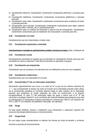 7/24/2019 NB-777.pdf
http://slidepdf.com/reader/full/nb-777pdf 6/270
6
a) Canalización eléctrica: Canalización conteniendo conductores eléctricos o prevista para
ello
b) Canalización telefónica: Canalización conteniendo conductores telefónicos o prevista
para ello
c) Canalización para video: Canalización conteniendo conductores para el sistema de video
o prevista para ello
d) Canalización para alarmas: Canalización conteniendo conductores para algún sistema
de alarmas (robo, incendio, etc.) o prevista para ello
e) Canalización para un sistema de cómputos o para la red de computación: Canalización
conteniendo conductores para la instalación de computación o prevista para ello.
2.20 Canalización a la vista
Canalizaciones que son observadas a simple vista.
2.21 Canalización empotrada o embutida
Canalizaciones colocadas en perforaciones o calados hechos en muros, losas y tabiques de
una construcción, recubiertas por las terminaciones o enlucidos de estos.
2.22 Canalización oculta
Canalizaciones colocadas en lugares que no permiten su visualización directa, pero que son
accesibles en toda su extensión. Este término también es aplicable a equipos.
2.23 Canalización pre-empotrada
Canalización que se incorpora a la estructura de una edificación junto con sus envigados.
2.24 Canalización subterránea
Canalizaciones que van enterradas en el suelo.
2.25 Característica I2
.t de un interruptor automático
Información (generalmente una curva o un valor en A2
 s) que da los valores máximos de
t 
 I   
2
 que corresponden al tiempo de corte en función de la intensidad prevista (valor eficaz
de la componente periódica en corriente alterna) hasta el valor máximo de la intensidad
prevista que pertenece al poder asignado de corte en cortocircuito a la tensión
correspondiente. El valor I2
.t del interruptor debe ser igual o menor que el K2
  S2
  del
conductor a proteger (donde K es la constante del material aislante) para asegurar que este
no sobrepasará su temperatura máxima permitida en cortocircuito (160 ºC con aislación de
PVC o 250 ºC con aislación de polietileno reticulado, por ejemplo).
2.26 Carga
Es todo aquel artefacto, equipo o instalación cuyo mecanismo u operación requiere del
consumo de energía eléctrica para su funcionamiento.
2.27 Carga lineal
Es una carga cuyas características no afectan las formas de onda de tensión y corriente
durante su periodo de funcionamiento.
 