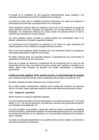 7/24/2019 NB-777.pdf
http://slidepdf.com/reader/full/nb-777pdf 61/270
61
El trazado de la instalación se hará siguiendo preferentemente líneas paralelas a las
verticales y horizontales que limitan el ambiente de la instalación.
Los tubos se unirán entre sí mediante accesorios adecuados a su clase que aseguren la
continuidad de la protección que proporcionan a los conductores.
Toda canalización eléctrica debe ser instalada a mas de 0.2 m de conductos de escape de
gases calientes, chimenea, conductos de calefacción, etc. Si esta distancia no puede ser
respetada, a la canalización eléctrica se la debe revestir con aislante térmico en todo el
recorrido que comparte con el ducto caliente.
Los tubos aislantes rígidos curvables en caliente podrán ser ensamblados entre sí en
caliente, utilizando en el empalme pegamento especial.
Las conexiones entre conductores se realizarán en el interior de cajas apropiadas de
material aislante o si son metálicos, protegidas contra la corrosión.
Para curvar tubos metálicos rígidos blindados con o sin aislamiento interior, se emplearán
herramientas apropiadas al diámetro de los tubos.
No deben utilizarse tubos que presenten pliegues o resquebraduras que comprometan la
seguridad y la aislación de los conductores.
Para que no pueda ser destruido el aislamiento de los conductores por su roce con los
bordes libres de los tubos, los extremos de estos, cuando sean metálicos y penetren en un
tablero deben estar provistos de boquillas con bordes redondeados o dispositivos
equivalentes.
Cuando los tubos metálicos deban ponerse a tierra, su continuidad eléctrica quedara
convenientemente asegurada. En el caso de utilizar tubos metálicos flexibles, es necesario
que la distancia entre dos puestas a tierra consecutivas de los tubos no exceda de 10 m.
No deben utilizarse los tubos metálicos como conductor neutro.
No se debe emplear canalizaciones metálicas como sustituto del conductor de protección
(tierra). Los tubos, cajas y gabinetes metálicos deben estar efectivamente puestos a tierra. 
7.2.8 Instalación superficial
Deben tomarse en cuenta los siguientes aspectos:
Los tubos protectores deben ser firmemente fijados a una distancia máxima de 1 m de cada
tablero o 0,5 m de caja de derivación, las distancias máximas entre elementos de fijación
son indicadas en las tablas 26 y 27.
Los tubos se fijarán a las paredes o techos por medio de bridas o abrazaderas protegidas
contra la corrosión y sólidamente sujetadas. Se dispondrán fijaciones de una y otra parte de
los cambios de dirección, en los empalmes y en la proximidad inmediata de las entradas a
cajas o aparatos.
Los tubos se colocarán adaptándolos a la superficie sobre la que se instalan, curvándolos o
utilizando los accesorios necesarios.
 