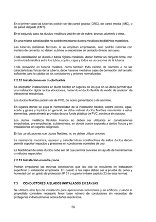 7/24/2019 NB-777.pdf
http://slidepdf.com/reader/full/nb-777pdf 65/270
65
En el primer caso las tuberías podrán ser de pared gruesa (GRC), de pared media (IMC), o
de pared delgada (EMT).
En el segundo caso los ductos metálicos podrán ser de cobre, bronce, aluminio y otros.
En una misma canalización no podrán mezclarse ductos metálicos de distintos materiales.
Las tuberías metálicas ferrosas, si se emplean empotradas, solo podrán cubrirse con
mortero de cemento; no deben cubrirse o empotrarse en contacto directo con yeso.
Toda canalización en ductos o tubos rígidos metálicos, deben formar un conjunto firme, con
continuidad metálica entre los tubos, coplas, cajas y todos los accesorios de la tubería.
Toda derivación en tubería metálica, como también todo cambio de diámetro o de las
características físicas de la tubería, debe hacerse mediante cajas de derivación del tamaño
suficiente para la cabida de los conductores y uniones normalizadas.
7.2.12 Instalaciones en ducto flexible
Se aceptarán instalaciones en ducto flexible en lugares en los que no se deba permitir que
una instalación rígida reciba vibraciones, haciendo el ducto flexible de medio de aislación de
vibraciones mecánicas.
Los ductos flexibles podrán ser de PVC, de acero galvanizado o de aluminio.
En lugares donde se exija la hermeticidad de la instalación flexible, contra polvos, agua,
aceite y gases y líquidos en general, se debe instalar ductos flexibles resistentes a estos
elementos, generalmente provistos de una funda plástica de PVC, continua sin costura.
Los ductos metálicos flexibles livianos no deben ser utilizados en canalizaciones
empotradas, pre-empotradas, subterráneas, en donde quede expuesta a daños físicos y en
instalaciones en lugares peligrosos.
En las canalizaciones con ductos flexibles, no se deben utilizar uniones.
La resistencia mecánica, espesor y características constructivas de estos ductos deben
permitir soportar impactos y presiones en condiciones normales de uso.
La flexibilidad de estos ductos debe ser tal que permita curvarse sin ayuda de herramientas
o métodos especiales.
7.2.13 Instalación en entre pisos
Podrán emplearse las mismas condiciones que las que se requieren en instalación
superficial o instalación empotrada. En cuanto a las cajas deben ser a prueba de polvo y
humedad con un grado de protección IP 51 o superior (véase capitulo 23 de esta norma).
7.3 CONDUCTORES AISLADOS INSTALADOS EN ZANJAS
Se utilizara este tipo de instalación para aplicaciones industriales y en edificios, cuando el
proyectista considere necesario llevar buen número de conductores sin necesidad de
protegerlos individualmente contra daños mecánicos.
 