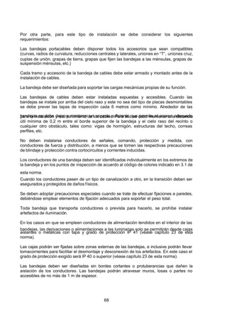 7/24/2019 NB-777.pdf
http://slidepdf.com/reader/full/nb-777pdf 68/270
68
Por otra parte, para este tipo de instalación se debe considerar los siguientes
requerimientos:
Las bandejas portacables deben disponer todos los accesorios que sean compatibles
(curvas, radios de curvatura, reducciones centrales y laterales, uniones en “T”, uniones cruz,
cuplas de unión, grapas de tierra, grapas que fijen las bandejas a las ménsulas, grapas de
suspensión ménsulas, etc.)
Cada tramo y accesorio de la bandeja de cables debe estar armado y montado antes de la
instalación de cables.
La bandeja debe ser diseñada para soportar las cargas mecánicas propias de su función.
Las bandejas de cables deben estar instaladas expuestas y accesibles. Cuando las
bandejas se instale por arriba del cielo raso y este no sea del tipo de placas desmontables
se debe prever las tapas de inspección cada 6 metros como mínimo. Alrededor de las
bandejas se debe dejar y mantener un espacio suficiente que permita el acceso adecuado
para la instalación y mantenimiento de los cables. Para ello se debe mantener una distancia
útil mínima de 0,2 m entre el borde superior de la bandeja y el cielo raso del recinto o
cualquier otro obstáculo, tales como: vigas de hormigón, estructuras del techo, correas
perfiles, etc.
No deben instalarse conductores de señales, comando, protección y medida, con
conductores de fuerza y distribución, a menos que se tomen las respectivas precauciones
de blindaje y protección contra cortocircuitos y corrientes inducidas.
Los conductores de una bandeja deben ser identificados individualmente en los extremos de
la bandeja y en los puntos de inspección de acuerdo al código de colores indicado en 3.1 de
esta norma.
Cuando los conductores pasen de un tipo de canalización a otro, en la transición deben ser
asegurados y protegidos de daños físicos.
Se deben adoptar precauciones especiales cuando se trate de efectuar fijaciones a paredes,
debiéndose emplear elementos de fijación adecuados para soportar el peso total.
Toda bandeja que transporta conductores o prevista para hacerlo, se prohíbe instalar
artefactos de iluminación.
En los casos en que se empleen conductores de alimentación tendidos en el interior de las
bandejas, las derivaciones o alimentaciones a las luminarias solo se permitirán desde cajas
aislantes o metálicas con tapa y grado de protección IP 41 (véase capítulo 23 de esta
norma).
Las cajas podrán ser fijadas sobre zonas externas de las bandejas, e inclusive podrán llevar
tomacorrientes para facilitar el desmontaje y desconexión de los artefactos. En este caso el
grado de protección exigido será IP 40 o superior (véase capítulo 23 de esta norma).
Las bandejas deben ser diseñadas sin bordes cortantes o protuberancias que dañen la
aislación de los conductores. Las bandejas podrán atravesar muros, losas o partes no
accesibles de no más de 1 m de espesor.
 