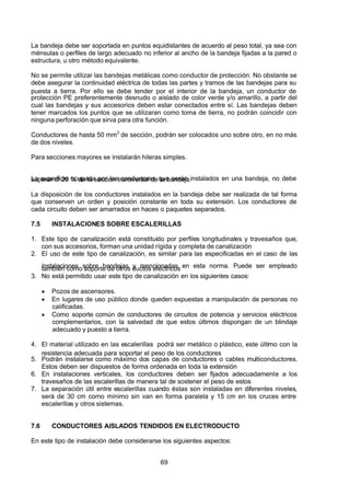 7/24/2019 NB-777.pdf
http://slidepdf.com/reader/full/nb-777pdf 69/270
69
La bandeja debe ser soportada en puntos equidistantes de acuerdo al peso total, ya sea con
ménsulas o perfiles de largo adecuado no inferior al ancho de la bandeja fijadas a la pared o
estructura, u otro método equivalente.
No se permite utilizar las bandejas metálicas como conductor de protección. No obstante se
debe asegurar la continuidad eléctrica de todas las partes y tramos de las bandejas para su
puesta a tierra. Por ello se debe tender por el interior de la bandeja, un conductor de
protección PE preferentemente desnudo o aislado de color verde y/o amarillo, a partir del
cual las bandejas y sus accesorios deben estar conectados entre sí. Las bandejas deben
tener marcados los puntos que se utilizaran como toma de tierra, no podrán coincidir con
ninguna perforación que sirva para otra función.
Conductores de hasta 50 mm2
de sección, podrán ser colocados uno sobre otro, en no más
de dos niveles.
Para secciones mayores se instalarán hileras simples.
La superficie ocupada por los conductores que serán instalados en una bandeja, no debe
superar el 20 % de la sección transversal de la bandeja. 
La disposición de los conductores instalados en la bandeja debe ser realizada de tal forma
que conserven un orden y posición constante en toda su extensión. Los conductores de
cada circuito deben ser amarrados en haces o paquetes separados.
7.5 INSTALACIONES SOBRE ESCALERILLAS
1. Este tipo de canalización está constituido por perfiles longitudinales y travesaños que,
con sus accesorios, forman una unidad rígida y completa de canalización
2. El uso de este tipo de canalización, es similar para las especificadas en el caso de las
instalaciones sobre bandejas y mencionadas en esta norma. Puede ser empleado
también como soporte de otros ductos eléctricos
3. No está permitido usar este tipo de canalización en los siguientes casos:
  Pozos de ascensores.
  En lugares de uso público donde queden expuestas a manipulación de personas no
calificadas.
  Como soporte común de conductores de circuitos de potencia y servicios eléctricos
complementarios, con la salvedad de que estos últimos dispongan de un blindaje
adecuado y puesto a tierra.
4. El material utilizado en las escalerillas podrá ser metálico o plástico, este último con la
resistencia adecuada para soportar el peso de los conductores
5. Podrán instalarse como máximo dos capas de conductores o cables multiconductores.
Estos deben ser dispuestos de forma ordenada en toda la extensión
6. En instalaciones verticales, los conductores deben ser fijados adecuadamente a los
travesaños de las escalerillas de manera tal de sostener el peso de estos
7. La separación útil entre escalerillas cuando éstas son instaladas en diferentes niveles,
será de 30 cm como mínimo sin van en forma paralela y 15 cm en los cruces entre
escalerillas y otros sistemas.
7.6 CONDUCTORES AISLADOS TENDIDOS EN ELECTRODUCTO
En este tipo de instalación debe considerarse los siguientes aspectos:
 