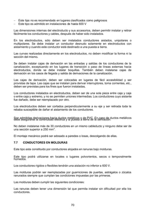 7/24/2019 NB-777.pdf
http://slidepdf.com/reader/full/nb-777pdf 70/270
70
  Este tipo no es recomendado en lugares clasificados como peligrosos
  Este tipo es admitido en instalaciones de hasta 600 V
Las dimensiones internas del electroducto y sus accesorios, deben permitir instalar y retirar
fácilmente los conductores y cables, después de haber sido instalados.
En los electroductos, sólo deben ser instalados conductores aislados, unipolares o
multipolares. Se debe instalar un conductor desnudo solamente en electroductos con
aislamiento y cuando este conductor está destinado a una puesta a tierra.
Las curvas realizadas directamente en los electroductos, no deben modificar la forma ni la
sección del mismo.
Se deben instalar cajas de derivación en las entradas y salidas de los conductores de la
canalización, exceptuando en los lugares de transición o paso de líneas externas hacia
electroductos, donde se debe instalar boquillas. También deben instalarse cajas de
derivación en los casos de llegada y salida de derivaciones de la canalización.
Las cajas de derivación, deben ser colocadas en lugares de fácil accesibilidad y ser
provistas de tapa. Las cajas que se instalan para derivar interruptores, toma corrientes, etc.,
deben ser previstas para los fines que fueron instaladas. 
Los conductores instalados en electroductos, deben ser de una sola pieza entre caja y caja
o entre caja y extremo, y no se permiten uniones intermedias. Los conductores cuyo aislante
fue dañado, debe ser reemplazado por otro.
Los electroductos deben ser cortados perpendicularmente a su eje y ser retirada toda la
rebaba susceptible de dañar el aislamiento de los conductores.
Son admitidas derivaciones hacia ductos metálicos o de PVC. En caso de ductos metálicos
debe asegurarse la continuidad eléctrica y la puesta a tierra de la derivación.
No deben instalarse más de 30 conductores en un mismo cableducto y ninguno debe ser de
una sección superior a 250 mm2
.
El montaje mecánico podrá ser adosado a paredes o losas, descolgando de ellas.
7.7 CONDUCTORES EN MOLDURAS
Este tipo esta constituido por conductores alojados en ranuras bajo molduras.
Este tipo podrá utilizarse en locales o lugares polvorientos, secos o temporalmente
húmedos.
Los conductores rígidos o flexibles tendrán una aislación no inferior a 600 V.
Las molduras podrán ser reemplazadas por guarniciones de puertas, astrágalos o zócalos
ranurados siempre que cumplan las condiciones impuestas por las primeras.
Las molduras deben cumplir las siguientes condiciones:
Las ranuras deben tener una dimensión tal que permita instalar sin dificultad por ella los
conductores.
 
