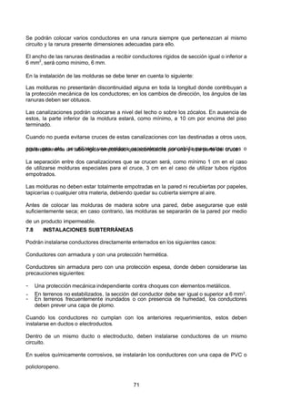 7/24/2019 NB-777.pdf
http://slidepdf.com/reader/full/nb-777pdf 71/270
71
Se podrán colocar varios conductores en una ranura siempre que pertenezcan al mismo
circuito y la ranura presente dimensiones adecuadas para ello.
El ancho de las ranuras destinadas a recibir conductores rígidos de sección igual o inferior a
6 mm2
, será como mínimo, 6 mm.
En la instalación de las molduras se debe tener en cuenta lo siguiente:
Las molduras no presentarán discontinuidad alguna en toda la longitud donde contribuyan a
la protección mecánica de los conductores; en los cambios de dirección, los ángulos de las
ranuras deben ser obtusos.
Las canalizaciones podrán colocarse a nivel del techo o sobre los zócalos. En ausencia de
estos, la parte inferior de la moldura estará, como mínimo, a 10 cm por encima del piso
terminado.
Cuando no pueda evitarse cruces de estas canalizaciones con las destinadas a otros usos,
agua, gas, etc., se utilizará una moldura especialmente concebida para estos cruces o
preferentemente un tubo rígido empotrado que sobresaldrá por una y otra parte del cruce.
La separación entre dos canalizaciones que se crucen será, como mínimo 1 cm en el caso
de utilizarse molduras especiales para el cruce, 3 cm en el caso de utilizar tubos rígidos
empotrados.
Las molduras no deben estar totalmente empotradas en la pared ni recubiertas por papeles,
tapicerías o cualquier otra materia, debiendo quedar su cubierta siempre al aire.
 Antes de colocar las molduras de madera sobre una pared, debe asegurarse que esté
suficientemente seca; en caso contrario, las molduras se separarán de la pared por medio
de un producto impermeable.
7.8 INSTALACIONES SUBTERRÁNEAS
Podrán instalarse conductores directamente enterrados en los siguientes casos:
Conductores con armadura y con una protección hermética.
Conductores sin armadura pero con una protección espesa, donde deben considerarse las
precauciones siguientes:
-  Una protección mecánica independiente contra choques con elementos metálicos.
-  En terrenos no estabilizados, la sección del conductor debe ser igual o superior a 6 mm2.
-  En terrenos frecuentemente inundados o con presencia de humedad, los conductores
deben prever una capa de plomo.
Cuando los conductores no cumplan con los anteriores requerimientos, estos deben
instalarse en ductos o electroductos.
Dentro de un mismo ducto o electroducto, deben instalarse conductores de un mismo
circuito.
En suelos químicamente corrosivos, se instalarán los conductores con una capa de PVC o
policloropeno.
 