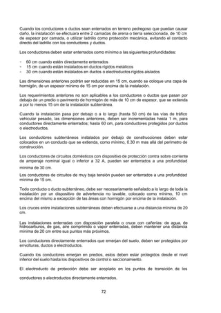7/24/2019 NB-777.pdf
http://slidepdf.com/reader/full/nb-777pdf 72/270
72
Cuando los conductores o ductos sean enterrados en terreno pedregoso que puedan causar
daño, la instalación se efectuara entre 2 camadas de arena o tierra seleccionada, de 10 cm
de espesor por camada, o utilizar ladrillo como protección mecánica, evitando el contacto
directo del ladrillo con los conductores y ductos.
Los conductores deben estar enterrados como mínimo a las siguientes profundidades:
-  60 cm cuando estén directamente enterrados
-  15 cm cuando están instalados en ductos rígidos metálicos
-  30 cm cuando están instalados en ductos o electroductos rígidos aislados
Las dimensiones anteriores podrán ser reducidas en 15 cm, cuando se coloque una capa de
hormigón, de un espesor mínimo de 15 cm por encima de la instalación.
Los requerimientos anteriores no son aplicables a los conductores o ductos que pasan por
debajo de un predio o pavimento de hormigón de más de 10 cm de espesor, que se extienda
a por lo menos 15 cm de la instalación subterránea.
Cuando la instalación pasa por debajo o a lo largo (hasta 50 cm) de las vías de tráfico
vehicular pesado, las dimensiones anteriores, deben ser incrementadas hasta 1 m, para
conductores directamente enterrados; hasta 60 cm, para conductores protegidos por ductos
o electroductos.
Los conductores subterráneos instalados por debajo de construcciones deben estar
colocados en un conducto que se extienda, como mínimo, 0.30 m mas allá del perímetro de
construcción.
Los conductores de circuitos domésticos con dispositivo de protección contra sobre corriente
de amperaje nominal igual o inferior a 32 A, pueden ser enterrados a una profundidad
mínima de 30 cm.
Los conductores de circuitos de muy baja tensión pueden ser enterrados a una profundidad
mínima de 15 cm.
Todo conducto o ducto subterráneo, debe ser necesariamente señalado a lo largo de toda la
instalación por un dispositivo de advertencia no lavable, colocado como mínimo, 10 cm
encima del mismo a excepción de las áreas con hormigón por encima de la instalación.
Los cruces entre instalaciones subterráneas deben efectuarse a una distancia mínima de 20
cm.
Las instalaciones enterradas con disposición paralela o cruce con cañerías: de agua, de
hidrocarburos, de gas, aire comprimido o vapor enterradas, deben mantener una distancia
mínima de 20 cm entre sus puntos más próximos.
Los conductores directamente enterrados que emerjan del suelo, deben ser protegidos por
envolturas, ductos o electroductos.
Cuando los conductores emerjan en predios, estos deben estar protegidos desde el nivel
inferior del suelo hasta los dispositivos de control o seccionamiento.
El electroducto de protección debe ser acoplado en los puntos de transición de los
conductores o electroductos directamente enterrados.
 