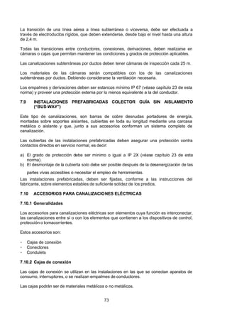 7/24/2019 NB-777.pdf
http://slidepdf.com/reader/full/nb-777pdf 73/270
73
La transición de una línea aérea a línea subterránea o viceversa, debe ser efectuada a
través de electroductos rígidos, que deben extenderse, desde bajo el nivel hasta una altura
de 2,4 m.
Todas las transiciones entre conductores, conexiones, derivaciones, deben realizarse en
cámaras o cajas que permitan mantener las condiciones y grados de protección aplicables.
Las canalizaciones subterráneas por ductos deben tener cámaras de inspección cada 25 m.
Los materiales de las cámaras serán compatibles con los de las canalizaciones
subterráneas por ductos. Debiendo considerarse la ventilación necesaria.
Los empalmes y derivaciones deben ser estancos mínimo IP 67 (véase capítulo 23 de esta
norma) y proveer una protección externa por lo menos equivalente a la del conductor.
7.9 INSTALACIONES PREFABRICADAS COLECTOR GUÍA SIN AISLAMIENTO
(“BUS-WAY”) 
Este tipo de canalizaciones, son barras de cobre desnudas portadores de energía,
montadas sobre soportes aislantes, cubiertas en toda su longitud mediante una carcasa
metálica o aislante y que, junto a sus accesorios conforman un sistema completo de
canalización.
Las cubiertas de las instalaciones prefabricadas deben asegurar una protección contra
contactos directos en servicio normal, es decir:
a) El grado de protección debe ser mínimo o igual a IP 2X (véase capítulo 23 de esta
norma).
b) El desmontaje de la cubierta solo debe ser posible después de la desenergización de las
partes vivas accesibles o necesitar el empleo de herramientas.
Las instalaciones prefabricadas, deben ser fijadas, conforme a las instrucciones del
fabricante, sobre elementos estables de suficiente solidez de los predios.
7.10 ACCESORIOS PARA CANALIZACIONES ELÉCTRICAS
7.10.1 Generalidades
Los accesorios para canalizaciones eléctricas son elementos cuya función es interconectar,
las canalizaciones entre sí o con los elementos que contienen a los dispositivos de control,
protección o tomacorrientes.
Estos accesorios son:
-  Cajas de conexión
-  Conectores 
-  Condulets 
7.10.2 Cajas de conexión
Las cajas de conexión se utilizan en las instalaciones en las que se conectan aparatos de
consumo, interruptores, o se realizan empalmes de conductores.
Las cajas podrán ser de materiales metálicos o no metálicos.
 