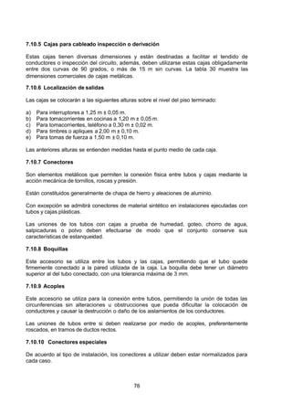 7/24/2019 NB-777.pdf
http://slidepdf.com/reader/full/nb-777pdf 76/270
76
7.10.5 Cajas para cableado inspección o derivación
Estas cajas tienen diversas dimensiones y están destinadas a facilitar el tendido de
conductores o inspección del circuito, además, deben utilizarse estas cajas obligadamente
entre dos curvas de 90 grados, o más de 15 m sin curvas. La tabla 30 muestra las
dimensiones comerciales de cajas metálicas.
7.10.6 Localización de salidas
Las cajas se colocarán a las siguientes alturas sobre el nivel del piso terminado:
a) Para interruptores a 1,25 m ± 0,05 m.
b) Para tomacorrientes en cocinas a 1,20 m ± 0,05 m.
c) Para tomacorrientes, teléfono a 0,30 m ± 0,02 m.
d) Para timbres o apliques a 2,00 m ± 0,10 m.
e) Para tomas de fuerza a 1,50 m ± 0,10 m.
Las anteriores alturas se entienden medidas hasta el punto medio de cada caja.
7.10.7 Conectores
Son elementos metálicos que permiten la conexión física entre tubos y cajas mediante la
acción mecánica de tornillos, roscas y presión.
Están constituidos generalmente de chapa de hierro y aleaciones de aluminio.
Con excepción se admitirá conectores de material sintético en instalaciones ejecutadas con
tubos y cajas plásticas.
Las uniones de los tubos con cajas a prueba de humedad, goteo, chorro de agua,
salpicaduras o polvo deben efectuarse de modo que el conjunto conserve sus
características de estanqueidad.
7.10.8 Boquillas
Este accesorio se utiliza entre los tubos y las cajas, permitiendo que el tubo quede
firmemente conectado a la pared utilizada de la caja. La boquilla debe tener un diámetro
superior al del tubo conectado, con una tolerancia máxima de 3 mm.
7.10.9 Acoples
Este accesorio se utiliza para la conexión entre tubos, permitiendo la unión de todas las
circunferencias sin alteraciones u obstrucciones que pueda dificultar la colocación de
conductores y causar la destrucción o daño de los aislamientos de los conductores.
Las uniones de tubos entre si deben realizarse por medio de acoples, preferentemente
roscados, en tramos de ductos rectos.
7.10.10 Conectores especiales
De acuerdo al tipo de instalación, los conectores a utilizar deben estar normalizados para
cada caso.
 