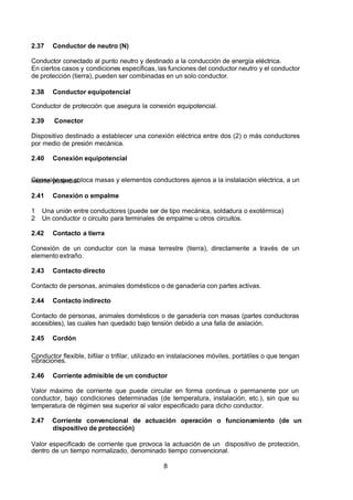 7/24/2019 NB-777.pdf
http://slidepdf.com/reader/full/nb-777pdf 8/270
8
2.37 Conductor de neutro (N)
Conductor conectado al punto neutro y destinado a la conducción de energía eléctrica.
En ciertos casos y condiciones especificas, las funciones del conductor neutro y el conductor
de protección (tierra), pueden ser combinadas en un solo conductor.
2.38 Conductor equipotencial
Conductor de protección que asegura la conexión equipotencial.
2.39 Conector
Dispositivo destinado a establecer una conexión eléctrica entre dos (2) o más conductores
por medio de presión mecánica.
2.40 Conexión equipotencial
Conexión que coloca masas y elementos conductores ajenos a la instalación eléctrica, a un
mismo potencial.
2.41 Conexión o empalme
1 Una unión entre conductores (puede ser de tipo mecánica, soldadura o exotérmica)
2 Un conductor o circuito para terminales de empalme u otros circuitos. 
2.42 Contacto a tierra
Conexión de un conductor con la masa terrestre (tierra), directamente a través de un
elemento extraño.
2.43 Contacto directo
Contacto de personas, animales domésticos o de ganadería con partes activas.
2.44 Contacto indirecto
Contacto de personas, animales domésticos o de ganadería con masas (partes conductoras
accesibles), las cuales han quedado bajo tensión debido a una falla de aislación.
2.45 Cordón
Conductor flexible, bifilar o trifilar, utilizado en instalaciones móviles, portátiles o que tengan
vibraciones.
2.46 Corriente admisible de un conductor
Valor máximo de corriente que puede circular en forma continua o permanente por un
conductor, bajo condiciones determinadas (de temperatura, instalación, etc.), sin que su
temperatura de régimen sea superior al valor especificado para dicho conductor.
2.47 Corriente convencional de actuación operación o funcionamiento (de un
dispositivo de protección)
Valor especificado de corriente que provoca la actuación de un dispositivo de protección,
dentro de un tiempo normalizado, denominado tiempo convencional.
 