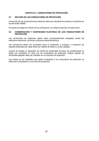 7/24/2019 NB-777.pdf
http://slidepdf.com/reader/full/nb-777pdf 86/270
86
CAPÍTULO 9 - CONDUCTORES DE PROTECCIÓN
9.1 SECCIÓN DE LOS CONDUCTORES DE PROTECCIÓN
La sección de los conductores de protección debe ser calculada de acuerdo a lo descrito en
la norma NB 148005.
En cuanto al código de colores de los conductores, es válido lo prescrito en esta norma.
9.2 CONSERVACIÓN Y CONTINUIDAD ELÉCTRICA DE LOS CONDUCTORES DE
PROTECCIÓN
Los conductores de protección deben estar convenientemente protegidos contra los
deterioros mecánicos, químicos y esfuerzos electrodinámicos.
Las conexiones deben ser accesibles para la verificación y ensayos, a excepción de
aquellos efectuados en cajas llenas de material de relleno o juntas selladas.
Cuando se emplea un dispositivo de control de continuidad de tierra, los arrollamientos no
deben ser insertados en serie con los conductores de protección. Ningún aparato de
encendido-apagado debe ser insertado en el conductor de protección.
Las masas de los materiales que deben conectarse a los conductores de protección no
deben ser conectadas en un circuito de protección.
 