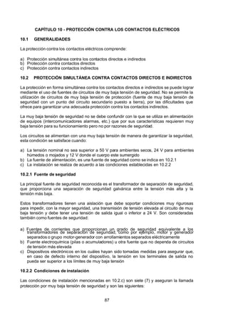 7/24/2019 NB-777.pdf
http://slidepdf.com/reader/full/nb-777pdf 87/270
87
CAPÍTULO 10 - PROTECCIÓN CONTRA LOS CONTACTOS ELÉCTRICOS
10.1 GENERALIDADES
La protección contra los contactos eléctricos comprende:
a) Protección simultánea contra los contactos directos e indirectos
b) Protección contra contactos directos
c) Protección contra contactos indirectos
10.2 PROTECCIÓN SIMULTÁNEA CONTRA CONTACTOS DIRECTOS E INDIRECTOS
La protección en forma simultánea contra los contactos directos e indirectos se puede lograr
mediante el uso de fuentes de circuitos de muy baja tensión de seguridad. No se permite la
utilización de circuitos de muy baja tensión de protección (fuente de muy baja tensión de
seguridad con un punto del circuito secundario puesto a tierra), por las dificultades que
ofrece para garantizar una adecuada protección contra los contactos indirectos.
La muy baja tensión de seguridad no se debe confundir con la que se utiliza en alimentación
de equipos (intercomunicadores alarmas, etc.) que por sus características requieren muy
baja tensión para su funcionamiento pero no por razones de seguridad.
Los circuitos se alimentan con una muy baja tensión de manera de garantizar la seguridad,
esta condición se satisface cuando:
a) La tensión nominal no sea superior a 50 V para ambientes secos, 24 V para ambientes
húmedos o mojados y 12 V donde el cuerpo este sumergido
b) La fuente de alimentación, es una fuente de seguridad como se indica en 10.2.1
c) La instalación se realiza de acuerdo a las condiciones establecidas en 10.2.2
10.2.1 Fuente de seguridad
La principal fuente de seguridad reconocida es el transformador de separación de seguridad,
que proporciona una separación de seguridad galvánica entre la tensión más alta y la
tensión más baja.
Estos transformadores tienen una aislación que debe soportar condiciones muy rigurosas
para impedir, con la mayor seguridad, una transmisión de tensión elevada al circuito de muy
baja tensión y debe tener una tensión de salida igual o inferior a 24 V. Son consideradas
también como fuentes de seguridad:
a) Fuentes de corrientes que proporcionan un grado de seguridad equivalente a los
transformadores de separación de seguridad, como por ejemplo, motor y generador
separados o grupo motor-generador con arrollamientos separados eléctricamente
b) Fuente electroquímica (pilas o acumuladores) u otra fuente que no dependa de circuitos
de tensión más elevada
c) Dispositivos electrónicos en los cuáles hayan sido tomadas medidas para asegurar que,
en caso de defecto interno del dispositivo, la tensión en los terminales de salida no
pueda ser superior a los límites de muy baja tensión
10.2.2 Condiciones de instalación
Las condiciones de instalación mencionadas en 10.2.c) son siete (7) y aseguran la llamada
protección por muy baja tensión de seguridad y son las siguientes:
 