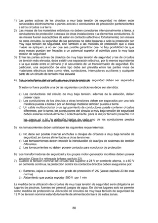 7/24/2019 NB-777.pdf
http://slidepdf.com/reader/full/nb-777pdf 88/270
88
1) Las partes activas de los circuitos a muy baja tensión de seguridad no deben estar
conectadas eléctricamente a partes activas o conductores de protección pertenecientes
a otros circuitos o a tierra
2) Las masas de los materiales eléctricos no deben conectarse intencionalmente a tierra, a
conductores de protección o masas de otras instalaciones o a elementos conductores. Si
las masas fueran susceptibles de estar en contacto (efectiva o fortuitamente) con masas
de otros circuitos, la seguridad de las personas no debe basarse a solo la protección por
muy baja tensión de seguridad, sino también a las medidas de protección que a esas
masas se apliquen, a no ser que sea posible garantizar que no hay posibilidad de que
esas masas puedan ser llevadas a un potencial superior al admitido para la muy baja
tensión de seguridad
3) Entre las partes activas de circuitos de muy baja tensión de seguridad y las de circuitos
de tensión más elevada, debe existir una separación eléctrica, por lo menos equivalente
a la que existe entre el primario y el secundario de un transformador de seguridad. En
particular, una separación de este tipo debe ser prevista entre las partes vivas de
materiales eléctricos tales como relés, contactores, interruptores auxiliares y cualquier
parte de un circuito de tensión más elevada
4) Los conductores del circuito de muy baja tensión de seguridad deben ser separados
físicamente de todos los conductores de otros circuitos
Si esto no fuera posible una de las siguientes condiciones debe ser atendida:
a) Los conductores del circuito de muy baja tensión, además de la aislación, deben
poseer capa
b) Los conductores de los circuitos a otras tensiones deben ser separados por una tela
metálica puesta a tierra o por un blindaje metálico también puesto a tierra
c) Un cable multiconductor o un agrupamiento de conductores puede contener circuitos
diferentes, por lo tanto, los conductores del circuito a muy baja tensión de seguridad
deben aislarse individualmente o colectivamente, para la mayor tensión presente. En
los casos a) y b), la aislación básica de cada uno de los conductores precisa
corresponder, solo a la tensión del respectivo circuito
5) los tomacorrientes deben satisfacer los siguientes requerimientos:
a) No debe ser posible insertar enchufes o clavijas de circuitos a muy baja tensión de
seguridad, en tomas alimentadas a otras tensiones
b) Los tomacorrientes deben impedir la introducción de clavijas de sistemas de tensión
diferentes
c) Los tomacorrientes no deben poseer contacto para conductor de protección
6) Los transformadores de seguridad y los grupos motor-generador movibles deben poseer
aislación Clase II o reforzada (véase capítulo 22)
7) Cuando la tensión nominal del circuito sea superior a 24 V en corriente alterna, o a 60 V
en corriente continua, la protección contra los contactos directos deben asegurarse por:
a) Barreras, cajas o cubiertas con grado de protección IP 2X (véase capítulo 23 de esta
norma)
b) Aislamiento que pueda soportar 500 V por 1 min
La medida de la utilización de circuitos de muy baja tensión de seguridad será obligatoria en
lugares de piscinas, fuentes en general, juegos de agua. En dichos lugares solo se permite
como medida de protección la utilización de circuitos de muy baja tensión de seguridad de
12 V de tensión nominal estando la fuente de alimentación fuera de estas zonas.
 
