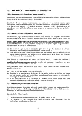 7/24/2019 NB-777.pdf
http://slidepdf.com/reader/full/nb-777pdf 89/270
89
10.3 PROTECCIÓN CONTRA LOS CONTACTOS DIRECTOS
10.3.1 Protección por aislación de las partes activas
La aislación está destinada a impedir todo contacto con las partes activas por un aislamiento
que solamente podrá ser removido por destrucción.
La aislación de los equipos y materiales debe ser efectuada con un material aislante capaz
de soportar, de manera permanente, los esfuerzos mecánicos, eléctricos o térmicos a los
que pueda estar sometido. En general las lacas, barnices y productos análogos no se
consideran como aislante suficiente para asegurar la protección contra los contactos
directos.
10.3.2 Protección por medio de barreras o cajas
Las barreras o cajas están destinadas a impedir todo contacto con las partes activas de la
instalación eléctrica, aun no aisladas. Las partes activas deben ser colocadas dentro de
cajas o detrás de barreras que respondan por lo menos a un grado de protección IP2X
(véase capítulo 23 de esta norma). Sin embargo, sí es necesario una abertura más grande
que la admitida en IP 2X para permitir el reemplazo de las partes o para asegurar el buen
funcionamiento de los equipos y materiales.
a) Deben tomarse precauciones apropiadas para impedir que las personas o animales
domésticos puedan tocar accidentalmente las partes activas, y
b) Debe asegurarse en la medida de lo posible, que las personas sean conscientes de que
las partes accesibles por las aberturas, son partes activas y no deben ser tomadas
voluntariamente (letreros, avisos, etc.)
Las barreras o cajas deben ser fijadas de manera segura y poseer una robustez y
durabilidad suficientes para mantener los grados de protección requeridos, con una
separación suficiente de las partes activas.
Cuando sea necesario abrir barreras, abrir cajas o retirar partes de ellas, esto debe ser
posible únicamente:
a) Con la ayuda de una llave o de una herramienta, ó
b) Después de la puesta fuera de tensión de las partes activas, protegidas por estas
barreras o cajas, tensión que no podrá ser reestablecida hasta después de haber puesto
en su lugar las barreras o cajas, ó
c) Si una segunda barrera es la que impide el contacto con las partes activas, ésta solo
podrá ser retirada con la ayuda de una llave o de una herramienta
10.3.3 Protección por medio de obstáculos
Los obstáculos están destinados a impedir los contactos fortuitos con las partes activas,
pero no los contactos voluntarios por una tentativa deliberada de burlar el obstáculo como
en el caso de realizar una operación de mantenimiento.
Los obstáculos deben impedir:
-  Una aproximación física no intencionada a las partes activas, o bien
-  Los contactos no intencionales con las partes activas en caso de intervenciones en
equipos bajo tensión durante el servicio
 