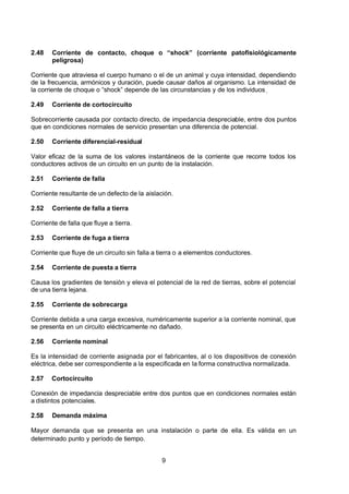 7/24/2019 NB-777.pdf
http://slidepdf.com/reader/full/nb-777pdf 9/270
9
2.48 Corriente de contacto, choque o “shock” (corriente patofisiológicamente
peligrosa)
Corriente que atraviesa el cuerpo humano o el de un animal y cuya intensidad, dependiendo
de la frecuencia, armónicos y duración, puede causar daños al organismo. La intensidad de
la corriente de choque o “shock” depende de las circunstancias y de los individuos.
2.49 Corriente de cortocircuito
Sobrecorriente causada por contacto directo, de impedancia despreciable, entre dos puntos
que en condiciones normales de servicio presentan una diferencia de potencial.
2.50 Corriente diferencial-residual
Valor eficaz de la suma de los valores instantáneos de la corriente que recorre todos los
conductores activos de un circuito en un punto de la instalación.
2.51 Corriente de falla
Corriente resultante de un defecto de la aislación.
2.52 Corriente de falla a tierra
Corriente de falla que fluye a tierra.
2.53 Corriente de fuga a tierra
Corriente que fluye de un circuito sin falla a tierra o a elementos conductores.
2.54 Corriente de puesta a tierra
Causa los gradientes de tensión y eleva el potencial de la red de tierras, sobre el potencial
de una tierra lejana.
2.55 Corriente de sobrecarga
Corriente debida a una carga excesiva, numéricamente superior a la corriente nominal, que
se presenta en un circuito eléctricamente no dañado.
2.56 Corriente nominal
Es la intensidad de corriente asignada por el fabricantes, al o los dispositivos de conexión
eléctrica, debe ser correspondiente a la especificada en la forma constructiva normalizada.
2.57 Cortocircuito
Conexión de impedancia despreciable entre dos puntos que en condiciones normales están
a distintos potenciales.
2.58 Demanda máxima
Mayor demanda que se presenta en una instalación o parte de ella. Es válida en un
determinado punto y período de tiempo.
 