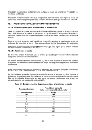 7/24/2019 NB-777.pdf
http://slidepdf.com/reader/full/nb-777pdf 91/270
91
Protección suplementaria (adicionalmente a alguna o todas las anteriores): Protección por
medio de obstáculos.
Protección complementaria salvo sus excepciones, conjuntamente con alguna o todas las
anteriores: Protección por dispositivos a corriente diferencial de fuga, instantáneos ≤ 10 mA.
10.4 PROTECCIÓN CONTRA LOS CONTACTOS INDIRECTOS
10.4.1 Protección por ruptura automática de la alimentación
Tiene por objeto la ruptura automática de la alimentación después de la aparición de una
falla, está destinada a impedir la permanencia de una tensión de contacto de duración
peligrosa. Las recomendaciones posteriores son aplicables sólo a instalaciones de corriente
alterna.
Para su correcta actuación está medida de protección requiere la coordinación entre los
sistemas de conexión a tierra y las características de los dispositivos de protección,
incluyendo la protección por corriente diferencial de fuga, para lograr que la tensión limite de
contacto indirecto no sea mayor que 24 V.
10.4.1.1 Tensión de contacto
Se denomina tensión de contacto Uc a la tensión que puede aparecer accidentalmente entre
dos puntos simultáneamente accesibles.
La tensión de contacto límite convencional UCL es el valor máximo de tensión de contacto
que puede ser mantenido, indefinidamente sin riesgo a la seguridad de personas o animales
domésticos.
Para condiciones normales de influencias externas, se considera peligrosa una tensión
superior a 50 V, en corriente alterna, o 70 V, en corriente continua.
Un dispositivo de protección debe separar automáticamente la alimentación de la parte de la
instalación protegida por este dispositivo de tal manera que inmediatamente después de una
falla de impedancia despreciable en esta parte, no puede mantenerse una tensión de
contacto superior a la establecida en la tabla 31.
Tabla 31 - Duración máxima de permanencia de la tensión de contacto
Tiempo máximo de
desconexión
Tensión de contacto
límite convencional (en C. A. valor
eficaz)
(s) (V)
  < 50
5 50
1 75
0,5 90
0,2 110
0,1 150
0,05 220
0,03 280
 