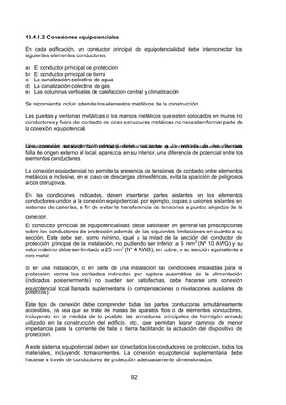 7/24/2019 NB-777.pdf
http://slidepdf.com/reader/full/nb-777pdf 92/270
92
10.4.1.2 Conexiones equipotenciales
En cada edificación, un conductor principal de equipotencialidad debe interconectar los
siguientes elementos conductores:
a) El conductor principal de protección
b) El conductor principal de tierra
c) La canalización colectiva de agua 
d) La canalización colectiva de gas 
e) Las columnas verticales de calefacción central y climatización 
Se recomienda incluir además los elementos metálicos de la construcción.
Las puertas y ventanas metálicas o los marcos metálicos que estén colocados en muros no
conductores y fuera del contacto de otras estructuras metálicas no necesitan formar parte de
la conexión equipotencial.
Una conexión equipotencial principal debe realizarse a la entrada de las diversas
canalizaciones del local. Su finalidad primordial es evitar que como consecuencia de una
falla de origen externo al local, aparezca, en su interior, una diferencia de potencial entre los
elementos conductores.
La conexión equipotencial no permite la presencia de tensiones de contacto entre elementos
metálicos e inclusive, en el caso de descargas atmosféricas, evita la aparición de peligrosos
arcos disruptivos.
En las condiciones indicadas, deben insertarse partes aislantes en los elementos
conductores unidos a la conexión equipotencial, por ejemplo, coplas o uniones aislantes en
sistemas de cañerías, a fin de evitar la transferencia de tensiones a puntos alejados de la
conexión.
El conductor principal de equipotencialidad, debe satisfacer en general las prescripciones
sobre los conductores de protección además de las siguientes limitaciones en cuanto a su
sección. Esta debe ser, como mínimo, igual a la mitad de la sección del conductor de
protección principal de la instalación, no pudiendo ser inferior a 6 mm2
(Nº 10 AWG) y su
valor máximo debe ser limitado a 25 mm2
(Nº 4 AWG), en cobre, o su sección equivalente a
otro metal.
Si en una instalación, o en parte de una instalación las condiciones instaladas para la
protección contra los contactos indirectos por ruptura automática de la alimentación
(indicadas posteriormente) no pueden ser satisfechas, debe hacerse una conexión
equipotencial local llamada suplementaria (o compensaciones o nivelaciones auxiliares de
potencial).
Este tipo de conexión debe comprender todas las partes conductoras simultáneamente
accesibles, ya sea que se trate de masas de aparatos fijos o de elementos conductores,
incluyendo en la medida de lo posible, las armaduras principales de hormigón armado
utilizado en la construcción del edificio, etc., que permitan lograr caminos de menor
impedancia para la corriente de falla a tierra facilitando la actuación del dispositivo de
protección.
 A este sistema equipotencial deben ser conectados los conductores de protección, todos los
materiales, incluyendo tomacorrientes. La conexión equipotencial suplementaria debe
hacerse a través de conductores de protección adecuadamente dimensionados.
 