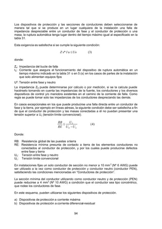7/24/2019 NB-777.pdf
http://slidepdf.com/reader/full/nb-777pdf 94/270
94
Los dispositivos de protección y las secciones de conductores deben seleccionarse de
manera tal que si se produce en un lugar cualquiera de la instalación una falla de
impedancia despreciable entre un conductor de fase y el conductor de protección o una
masa, la ruptura automática tenga lugar dentro del tiempo máximo igual al especificado en la
tabla 31.
Esta exigencia es satisfecha si se cumple la siguiente condición:
)
3
(
a
s*   Uo
 I 
 Z      
donde:
Zs: Impedancia del bucle de falla
Ia: Corriente que asegura el funcionamiento del dispositivo de ruptura automática en un
tiempo máximo indicado en la tabla 31 o en 5 (s) en los casos de partes de la instalación
que solo alimentan equipos fijos
U0: Tensión entre fase y neutro
La impedancia ZS puede determinarse por cálculo o por medición, si se la calcula puede
hacérselo tomando en cuenta las impedancias de la fuente, los conductores y los diversos
dispositivos de control y/o maniobra existentes en el camino de la corriente de falla. Como
regla se puede tomar solo las impedancias de los conductores despreciando las demás.
En casos excepcionales en los que puede producirse una falla directa entre un conductor de
fase y la tierra, por ejemplo en líneas aéreas, la siguiente condición debe ser satisfecha a fin
de que el conductor de protección y las masas conectadas a él no puedan presentar una
tensión superior a UL (tensión límite convencional).
)
4
(
0   L
 L
U 
U 
U 
 RE 
 RB

  
Donde:
RB: Resistencia global de las puestas a tierra
RE: Resistencia mínima presunta de contacto a tierra de los elementos conductores no
conectados al conductor de protección, y por los cuales puede producirse defectos
entre fase y tierra
Uo: Tensión entre fase y neutro
UL: Tensión limite convencional
En instalaciones fijas un solo conductor de sección no menor a 10 mm2
(Nº 6 AWG) puede
ser utilizado a la vez como conductor de protección y conductor neutro (conductor PEN),
satisfaciendo las condiciones mencionadas en “Conductores de protección”. 
La sección mínima del conductor utilizando como conductor neutro y de protección (PEN)
puede reducirse a 4 mm2
(Nº 10 AWG) a condición que el conductor sea tipo concéntrico,
que rodee los conductores de fase.
En este esquema, pueden utilizarse los siguientes dispositivos de protección.
a) Dispositivos de protección a corriente máxima
b) Dispositivos de protección a corriente diferencial-residual
 