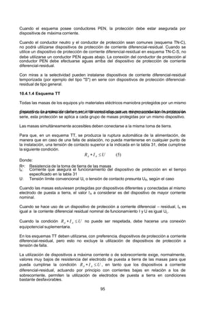 7/24/2019 NB-777.pdf
http://slidepdf.com/reader/full/nb-777pdf 95/270
95
Cuando el esquema posee conductores PEN, la protección debe estar asegurada por
dispositivos de máxima corriente.
Cuando el conductor neutro y el conductor de protección sean comunes (esquema TN-C),
no podrá utilizarse dispositivos de protección de corriente diferencial-residual. Cuando se
utilice un dispositivo de protección de corriente diferencial-residual en esquema TN-C-S, no
debe utilizarse un conductor PEN aguas abajo. La conexión del conductor de protección al
conductor PEN debe efectuarse aguas arriba del dispositivo de protección de corriente
diferencial-residual.
Con miras a la selectividad pueden instalarse dispositivos de corriente diferencial-residual
temporizada (por ejemplo del tipo "S") en serie con dispositivos de protección diferencial-
residual de tipo general.
10.4.1.4 Esquema TT
Todas las masas de los equipos y/o materiales eléctricos maniobra protegidos por un mismo
dispositivo de protección deben ser interconectados por un mismo conductor de protección
provisto de una toma de tierra común. Si varios dispositivos de protección son montados en
serie, esta protección se aplica a cada grupo de masas protegidas por un mismo dispositivo.
Las masas simultáneamente accesibles deben conectarse a la misma toma de tierra.
Para que, en un esquema TT, se produzca la ruptura automática de la alimentación, de
manera que en caso de una falla de aislación, no pueda mantenerse en cualquier punto de
la instalación, una tensión de contacto superior a la indicada en la tabla 31, debe cumplirse
la siguiente condición.
)
5
(
U 
 I 
 R  A
 A   
  
Donde:
R A: Resistencia de la toma de tierra de las masas
l A: Corriente que asegura el funcionamiento del dispositivo de protección en el tiempo
especificado en la tabla 31
U: Tensión límite convencional UL o tensión de contacto presunta UB, según el caso
Cuando las masas estuviesen protegidas por dispositivos diferentes y conectadas al mismo
electrodo de puesta a tierra, el valor I A a considerar es del dispositivo de mayor corriente
nominal.
Cuando se hace uso de un dispositivo de protección a corriente diferencial – residual, I A es
igual a la corriente diferencial residual nominal de funcionamiento I y U es igual UL.
Cuando la condición U 
 I 
 R  A
 A   
   no puede ser respetada, debe hacerse una conexión
equipotencial suplementaria.
En los esquemas TT deben utilizarse, con preferencia, dispositivos de protección a corriente
diferencial-residual, pero esto no excluye la utilización de dispositivos de protección a
tensión de falla.
La utilización de dispositivos a máxima corriente o de sobrecorriente exige, normalmente,
valores muy bajos de resistencia del electrodo de puesta a tierra de las masas para que
pueda cumplirse la condición U 
 I 
 R  A
 A   
 , en tanto que los dispositivos a corriente
diferencial-residual, actuando por principio con corrientes bajas en relación a los de
sobrecorriente, permiten la utilización de electrodos de puesta a tierra en condiciones
bastante desfavorables.
 