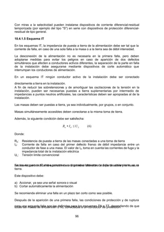 7/24/2019 NB-777.pdf
http://slidepdf.com/reader/full/nb-777pdf 96/270
96
Con miras a la selectividad pueden instalarse dispositivos de corriente diferencial-residual
temporizada (por ejemplo del tipo "S") en serie con dispositivos de protección diferencial-
residual de tipo general.
10.4.1.5 Esquema IT
En los esquemas IT, la impedancia de puesta a tierra de la alimentación debe ser tal que la
corriente de falla, en caso de una sola falla a la masa o a la tierra sea de débil intensidad.
La desconexión de la alimentación no es necesaria en la primera falla, pero deben
adoptarse medidas para evitar los peligros en caso de aparición de dos defectos
simultáneos que afecten a conductores activos diferentes, la separación de la parte en falla
de la instalación debe asegurarse mediante dispositivos de corte automático que
interrumpan los conductores de alimentación.
En un esquema IT ningún conductor activo de la instalación debe ser conectado
directamente a tierra en la instalación.
 A fin de reducir las sobretensiones y de amortiguar las oscilaciones de la tensión en la
instalación, pueden ser necesarias puestas a tierra suplementarias por intermedio de
impedancias a puntos neutros artificiales, las características deben ser apropiadas al de la
instalación.
Las masas deben ser puestas a tierra, ya sea individualmente, por grupos, o en conjunto.
Masas simultáneamente accesibles deben conectarse a la misma toma de tierra.
 Además, la siguiente condición debe ser satisfecha:
)
6
(
 L
d 
a   U 
 I 
 R   
  
Donde:
Ra: Resistencia de puesta a tierra de las masas conectadas a una toma de tierra
Id: Corriente de falla en caso del primer defecto franco de débil impedancia entre un
conductor de fase a una masa. El valor de Id, toma en cuenta las corrientes de fuga y la
impedancia total de la instalación eléctrica
UL: Tensión limite convencional
En los esquemas IT debe preverse un dispositivo detector de falla de aislamiento, si es
necesario, para indicar la aparición de una primera falla entre una parte activa y la masa, o
tierra.
Este dispositivo debe:
a) Accionar, ya sea una señal sonora o visual
b) Cortar automáticamente la alimentación
Se recomienda eliminar una falla en un plazo tan corto como sea posible.
Después de la aparición de una primera falla, las condiciones de protección y de ruptura
para una segunda falla son las definidas para los esquemas TN o TT, dependiendo de que
todas las masas se encuentren o no, conectadas a un conductor de protección.
 