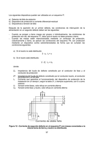 7/24/2019 NB-777.pdf
http://slidepdf.com/reader/full/nb-777pdf 97/270
97
Los siguientes dispositivos pueden ser utilizados en un esquema IT:
a) Detector de falla de aislación
b) Dispositivo de protección a corriente diferencial-residual
c) Dispositivos a tensión de falla
Después de la aparición de un primer defecto, las condiciones de interrupción de la
alimentación en un segundo defecto deben ser las siguientes:
-  Cuando se pongan a tierra masas por grupos o individualmente, las condiciones de
protección son las, del esquema TT, salvo que el neutro no debe ponerse a tierra.
-  Cuando las masas estén interconectadas mediante un conductor de protección,
colectivamente a tierra, se aplican las condiciones del esquema TN, con protección
mediante un dispositivo contra sobreintensidades de forma que se cumplan las
condicionessiguientes:
a) Si el neutro no está distribuido:
2  zs  la < u
b) Si el neutro está distribuido:
2  Zs'  la < U0 
donde:
Zs: Impedancia del bucle de defecto constituido por el conductor de fase y el
conductor de protección
Zs': Impedancia del bucle de defecto constituido por el conductor neutro, el conductor
de protección y el de fase
la: Corriente que garantiza el funcionamiento del dispositivo de protección de la
instalación en un tiempo t, según la tabla 31, o tiempos superiores, con 5 s como
máximo
U: Tensión entre fases, valor eficaz en corriente alterna
U0: Tensión entre fase y neutro, valor eficaz en corriente alterna
L1
L2
L3
PE
A B
Corriente de doble fallo
 
Figura 12 - Corriente de segundo defecto en el esquema IT con masas conectadas a la
misma toma de tierra y neutro no distribuido
 