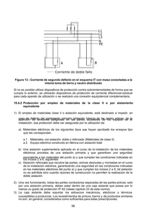 7/24/2019 NB-777.pdf
http://slidepdf.com/reader/full/nb-777pdf 98/270
98
N
L3
L2
L1
PE
Corriente de doble fallo
A B
 
Figura 13 - Corriente de segundo defecto en el esquema IT con masa conectadas a la
misma toma de tierra y neutro distribuido
Si no es posible utilizar dispositivos de protección contra sobreintensidades de forma que se
cumpla lo anterior, se utilizarán dispositivos de protección de corriente diferencial-residual
para cada aparato de utilización o se realizará una conexión equipotencial complementaria.
10.4.2 Protección por empleo de materiales de la clase II o por aislamiento
equivalente
1) El empleo de materiales clase II o aislación equivalente, está destinado a impedir, en
caso de defecto del aislamiento primario (aislación básica) de las partes activas, de la
aparición de tensiones peligrosas en las partes accesibles de los equipos de la
instalación, esa protección debe ser asegurada por la utilización de:
a) Materiales eléctricos de los siguientes tipos que hayan aprobado los ensayos tipo
que les correspondan.
a.1 Materiales con aislación doble o reforzada (Materiales de clase II)
a.2 Equipo eléctrico construido en fábrica con aislación total
b) Una aislación suplementaria aplicada en el curso de la instalación de los materiales
eléctricos provistos de una aislación primaria y que garanticen una seguridad
equivalente a los materiales del punto a) y que cumplan las condiciones indicadas en
los incisos 2 a 6, siguientes
c) Aislación reforzada que recubra las partes, activas desnudas y montadas en el curso
de la instalación eléctrica, garantizando una seguridad en las condiciones indicadas
en los materiales eléctricos del punto a) y que cumplan los incisos 2 a 6; tal aislación
no es admitida sino cuando razones de construcción no permiten la realización de la
doble aislación
2) Una vez funcionando, todas las partes conductoras separadas de las partes activas; solo
por una aislación primaria, deben estar dentro de una caja aislante que posea por lo
menos un grado de protección IP X2 (véase capítulo 23 de esta norma).
3) La caja aislante debe soportar los esfuerzos mecánicos, eléctricos o térmicos
susceptibles a producirse. Los revestimientos de pintura, barniz y de productos similares
no son, en general, considerados como suficientes para estas prescripciones.
 