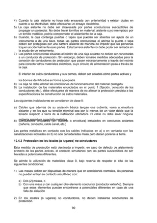 7/24/2019 NB-777.pdf
http://slidepdf.com/reader/full/nb-777pdf 99/270
99
4) Cuando la caja aislante no haya sido ensayada con anterioridad y existan dudas en
cuanto a su efectividad, debe efectuarse un ensayo dieléctrico.
5) La caja aislante no debe ser atravesada por partes conductoras susceptibles de
propagar un potencial. No debe llevar tornillos en material, aislante cuyo reemplazo por
un tornillo metálico, podría comprometer el aislamiento de la caja.
6) Cuando, la caja contenga puertas o tapas que puedan ser abiertas sin ayuda de un
instrumento o de una llave, todas las partes conductoras al abrirse la puerta o tapa
deben ser protegidas por una barrera aislante de manera de impedir que las personas
toquen accidentalmente esas partes. Esta barrera aislante no debe poder ser retirada sin
la ayuda de un instrumento.
7) Las partes conductoras situadas al interior de una caja aislante no deben ser conectadas
a un conductor de protección. Sin embargo, deben tomarse medidas adecuadas para la
conexión de conductores de protección que pasen necesariamente a través del recinto
para conectar otros materiales eléctricos, cuyo circuito de alimentación pasa a través de
la caja.
El interior de estos conductores y sus bornes, deben ser aislados como partes activas y
los bornes identificados en forma apropiada.
8) La caja no debe afectar las condiciones de funcionamiento del material protegido.
9) La instalación de los materiales enunciados en el punto 1 (fijación, conexión de los
conductores etc.), debe efectuarse de manera de no alterar la protección prevista a las
especificaciones de construcción de estos materiales.
Las siguientes instalaciones se consideran de clase II:
a) Cables que además de su aislación básica tengan una cubierta, vaina o envoltura
aislante y en los que su tensión nominal sea por lo menos de un valor doble que la
tensión respecto a tierra de la instalación utilizadora. El cable no debe tener ninguna
cubierta armadura o pantalla metálica
b) Conductores unipolares (sin cubierta o envoltura) instalados en conductos aislantes
(cañería, conducto, cable canal, etc.)
Las partes metálicas en contacto con los cables indicados en a) o en contacto con las
canalizaciones indicadas en b) no son consideradas masa pero deben ponerse a tierra.
10.4.3 Protección en los locales (o lugares) no conductores
Esta medida de protección está destinada a impedir, en caso de defecto de aislamiento
primario de las partes activas, el contacto simultáneo con las partes susceptibles de ser
llevadas a potenciales diferentes.
Se admite la utilización de materiales clase 0, bajo reserva de respetar el total de las
siguientes condiciones:
1) Las masas deben ser dispuestas de manera que en condiciones normales, las personas
no puedan entrar en contacto simultáneo con:
a) Dos (2) masas, o
b) Con una masa y con cualquier otro elemento conductor (conductor extraño). Siempre
que estos elementos puedan encontrarse a potenciales diferentes en caso de una
falla de aislación
2) En los locales (o lugares) no conductores, no deben instalarse conductores de
protección.
 