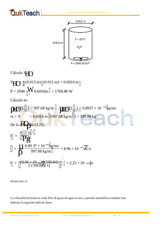 8/9/2019 Solucionario Cap 3 Treybal
http://slidepdf.com/reader/full/solucionario-cap-3-treybal 10/19
Web site: www.qukteach.com e-mail: consultas@qukteach.com Pág. 10
Operaciones de Transferencia de Masa
Cálculo V
H
O
:
V
H
O
= (0.915 m) (0.915 m) = 0.6016 m
P = 2940 W
× 0.6016m = 1768.88 W
Cálculo m:
ρ
H
O
(25 ) = 997.08 kg/m ,µ
H
O
(25 ) = 0.8937 × 10 −kg/ms
m = V
H
O
ρ
= 0.6016 m (997.08 kg/m ) = 599.84 kg
De la ecuación (3.25)
l =
Pg
/
= µ
ρ=
0.89 37 × 10 −kg/ms
997.08 kg/m
= 8.96 × 10 −7
m /s
l = (8.96 × 10
−7
) (599.84)
(1768.88)(1)
/
= 2.22 × 10 −m
PROBLEMA 3.6
La velocidad terminal en caída libre de gotas de agua en aire, a presión atmosférica estándar está
dada por la siguiente tabla de datos.
 