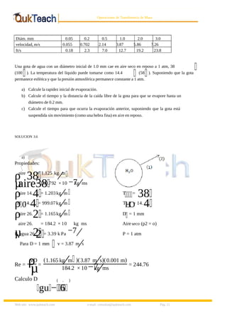 8/9/2019 Solucionario Cap 3 Treybal
http://slidepdf.com/reader/full/solucionario-cap-3-treybal 11/19
Web site: www.qukteach.com e-mail: consultas@qukteach.com Pág. 11
Operaciones de Transferencia de Masa
Diám. mm 0.05 0.2 0.5 1.0 2.0 3.0
velocidad, m/s 0.055 0.702 2.14 3.87 5.86 7.26
ft/s 0.18 2.3 7.0 12.7 19.2 23.8
Una gota de agua con un diámetro inicial de 1.0 mm cae en aire seco en reposo a 1 atm, 38
(100 ). La temperatura del líquido puede tomarse como 14.4 (58 ). Suponiendo que la gota
permanece esférica y que la presión atmosférica permanece constante a 1 atm.
a) Calcule la rapidez inicial de evaporación.
b) Calcule el tiempo y la distancia de la caída libre de la gota para que se evapore hasta un
diámetro de 0.2 mm.
c) Calcule el tiempo para que ocurra la evaporación anterior, suponiendo que la gota está
suspendida sin movimiento (como una hebra fina) en aire en reposo.
SOLUCION 3.6
a)
Propiedades:
ρaire
38= 1.125 kg m
⁄
µ
aire38
= 189.792 × 10 −7
kg ms
⁄
ρaire 14.4 = 1.203kg m
⁄ T = 38
ρ
H
0
14.4 = 999.07kg m
⁄ T
H
O
= 14.4
ρaire 26.2 = 1.165kg m
⁄ D = 1 mm
µ
aire 26.
2
= 184.2 × 10
−7
kg ms
⁄
Aireseco (p2 = o)
P
vagua 26.
2 = 3.39 k Pa P = 1 atm
Para D = 1 mm v = 3.87 m s
⁄
Re = ρ
vD
µ=
(1.165 kg m
⁄ )(3.87 m s
⁄ )(0.001 m)
184.2 × 10 −7
kg ms
⁄ = 244.76
Calculo D
gu −
(
6
. )
 
