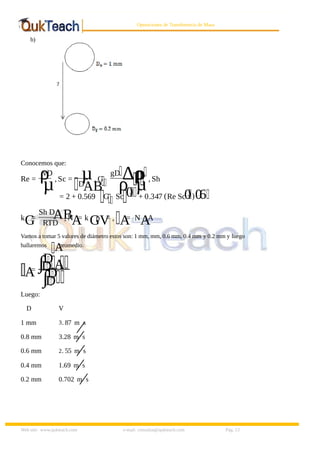 8/9/2019 Solucionario Cap 3 Treybal
http://slidepdf.com/reader/full/solucionario-cap-3-treybal 13/19
Web site: www.qukteach.com e-mail: consultas@qukteach.com Pág. 13
Operaciones de Transferencia de Masa
b)
Conocemos que:
Re = ρ
vD
µ,Sc = µ
D
AB
, G
gD ∆ρ
ρ
ρ
µ, Sh
= 2 + 0.569 G Sc 0
.
+ 0.347 (Re Sc0
. )0
.6
k
G
=
Sh D
AB
RTD
, N
A
= k
G
p
V
= ,
A
= N
A
.A
Vamos a tomar 5 valores de diámetro estos son: 1 mm, mm, 0.6 mm, 0.4 mm y 0.2 mm y luego
hallaremos
A
promedio.
A
= ∫ A
D
D
∫D
D
Luego:
D V
1 mm 3. 87 m s
⁄
0.8 mm 3.28 m s
⁄
0.6 mm 2. 55 m s
⁄
0.4 mm 1.69 m s
⁄
0.2 mm 0.702 m s
⁄
 