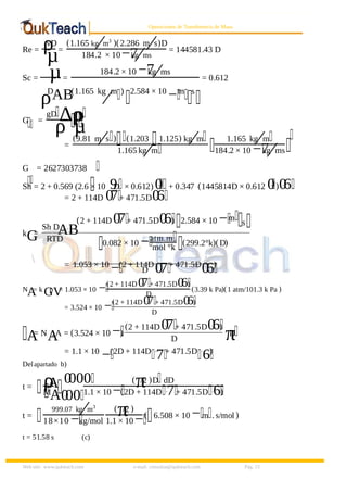 8/9/2019 Solucionario Cap 3 Treybal
http://slidepdf.com/reader/full/solucionario-cap-3-treybal 15/19
Web site: www.qukteach.com e-mail: consultas@qukteach.com Pág. 15
Operaciones de Transferencia de Masa
Re = ρ
vD
µ=
(1.165 kg m3
⁄ )(2.286 m s
⁄ )D
184.2 × 10−7
kg ms
⁄ = 144581.43 D
Sc = µ
ρD
AB
=
184.2 × 10 −7
kg ms
⁄
(1.165 kg m
⁄ ) 2.584 × 10
−m s
= 0.612
G =
gD ∆ρ
ρ
ρ
µ
=
(9.81 m s
⁄ ) (1.203 1.125) kg m
⁄
1.165 kg m
⁄
1.165 kg m
⁄
184.2 × 10 −7
kg ms
⁄
G = 2627303738
Sh = 2 + 0.569 (2.6 × 10 9
D × 0.612) 0
.
+ 0.347 (1445814D × 0.612 0
. )0
.6
= 2 + 114D 0
.7+ 471.5D0
.6
k
G
=
Sh D
AB
RTD
=
(2 + 114D 0
.7+ 471.5D0
.6) 2.584 × 10 −m
s
0.082 × 10 −atm.m
mol °k
(299.2°k)(D)
= 1.053 × 10
−(2 + 114D
0
.
7+ 471.5D
0
.
6)
D
N
A
= k
G
p
V
= 1.053 × 10 −(2 + 114D0
.7+ 471.5D0
.6)
D
(3.39 k Pa)(1 atm/101.3 k Pa )
= 3.524 × 10 −(2 + 114D0
.7+ 471.5D0
.6)
D
A
= N
A
. A = (3.524 × 10 −)
(2 + 114D 0
.7+ 471.5D0
.6)
D π
D
= 1.1 × 10
−(2D + 114D .
7+ 471.5D .
6)
Delapartado b)
t = ρ
A
M
A
(
π
/2 )D dD
1.1 × 10 −(2D + 114D .7+ 471.5D .6)
0
.000
0
.00
t =
999.07 kg m3
⁄
18×10 −kg/mol
(
π
/2 )
1.1 × 10 −( 6.508 × 10 −m . s/mol )
t = 51.58 s (c)
 