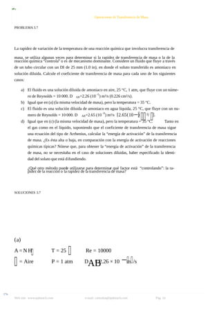 8/9/2019 Solucionario Cap 3 Treybal
http://slidepdf.com/reader/full/solucionario-cap-3-treybal 16/19
Web site: www.qukteach.com e-mail: consultas@qukteach.com Pág. 16
Operaciones de Transferencia de Masa
PROBLEMA 3.7
La rapidez de variación de la temperatura de una reacción química que involucra transferencia de
masa, se utiliza algunas veces para determinar si la rapidez de transferencia de masa o la de la
reacción química “controla” o es de mecanismo dominante. Considere un fluido que fluye a través
de un tubo circular con un DI de 25 mm (1.0 in), en donde el soluto transferido es amoniaco en
solución diluida. Calcule el coeficiente de transferencia de masa para cada uno de los siguientes
casos:
a) El fluido es una solución diluida de amoniaco en aire, 25 “C, 1 atm, que fluye con un núme-
ro de Reynolds = 10 000. D AB=2.26 (10 -5
) m²/s (0.226 cm²/s).
b) Igual que en (a) (la misma velocidad de masa), pero la temperatura = 35 °C.
c) El fluido es una solución diluida de amoniaco en agua líquida, 25 °C, que fluye con un nu-
mero de Reynolds = 10 000. D AB=2.65 (10 -9
) m²/s [2.65(10−) ²/ ].
d) Igual que en (c) (la misma velocidad de masa), pero la temperatura = 35 °C. Tanto en
el gas como en el líquido, suponiendo que el coeficiente de transferencia de masa sigue
una ecuación del tipo de Arrhenius, calcular la “energía de activación” de la transferencia
de masa. ¿Es ésta alta o baja, en comparación con la energía de activación de reacciones
químicas típicas? Nótese que, para obtener la “energía de activación” de la transferencia
de masa, no se necesitaba en el caso de soluciones diluidas, haber especificado la identi-
dad del soluto que está difundiendo.
¿Qué otro método puede utilizarse para determinar qué factor está “controlando”: la ra-
pidez de la reacción o la rapidez de la transferencia de masa?
SOLUCIONES 3.7
(a)
A = N H T = 25 Re = 10000
= Aire P = 1 atm D
AB
= 2.26 × 10 −m /s
 