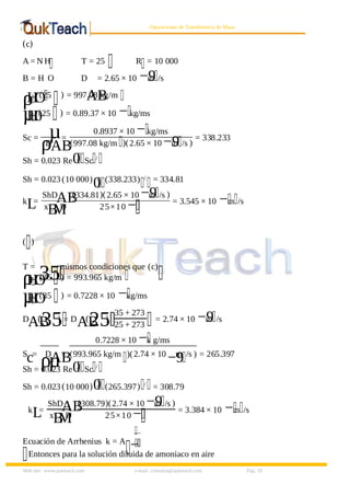 8/9/2019 Solucionario Cap 3 Treybal
http://slidepdf.com/reader/full/solucionario-cap-3-treybal 18/19
Web site: www.qukteach.com e-mail: consultas@qukteach.com Pág. 18
Operaciones de Transferencia de Masa
(c)
A = N H T = 25 R = 10 000
B = H O D
AB
= 2.65 × 10 −9
m /s
ρ
H
O
(25 ) = 997.08 kg/m
µ
H
0
(25 ) = 0.89.37 × 10 −kg/ms
Sc = µ
ρ
D
AB
=
0.8937 × 10 −kg/ms
(997.08 kg/m )(2.65 × 10 −9
m /s )
= 338.233
Sh = 0.023 Re0
.
Sc /
Sh = 0.023 (10 000)
0
. (338.233) / = 334.81
k
L
=
ShD
AB
x
B
,M
D
(334.81)(2.65 × 10 −9
m /s )
25×10 − = 3.545 × 10 −m /s
( )
T =
35mismos condiciones que (c)
ρ
H
O
(35 ) = 993.965 kg/m
µ
H
O
(35 ) = 0.7228 × 10 −kg/ms
D
AB
(
35
) = D
AB
(
25
)
35 + 273
25 + 273
= 2.74 × 10 −9
m /s
S
c=
µ
ρ
D
AB
=
0.7228 × 10 −k g/ms
(993.965 kg/m )(2.74 × 10
−9
m /s ) = 265.397
Sh = 0.023 Re0
.
Sc /
Sh = 0.023 (10 000)0
. (265.397) /
= 308.79
k
L
=
ShD
AB
x
B
,M
D
(308.79)(2.74 × 10 −9
m /s )
25×10 − = 3.384 × 10 −m /s
Ecuación de Arrhenius k = A
−
Entonces para la solución diluida de amoniaco en aire
 