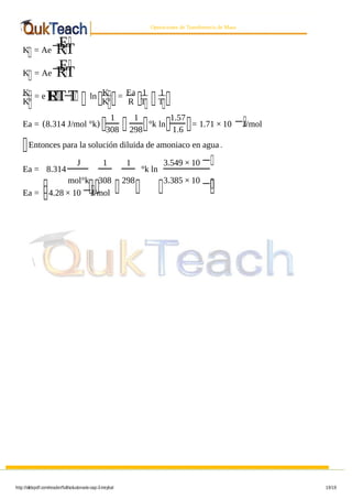 8/9/2019 Solucionario Cap 3 Treybal
http://slidepdf.com/reader/full/solucionario-cap-3-treybal 19/19
Operaciones de Transferencia de Masa
K = Ae−E
RT
K = Ae−E
RT
K
K
= e E
RT−
T ln K
K
= Ea
R
1
T
1
T
Ea = (8.314 J/mol °k)
1
308
1
298
°k ln
1.57
1.6
= 1.71 × 10 −J/mol
Entonces para la solución diluida de amoniaco en agua .
Ea = 8.314
J
mol°k
1
308
1
298
°k ln
3.549 × 10 −
3.385 × 10
−
Ea = 4.28 × 10 −J/mol
 