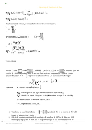 8/9/2019 Solucionario Cap 3 Treybal
http://slidepdf.com/reader/full/solucionario-cap-3-treybal 4/19
Web site: www.qukteach.com e-mail: consultas@qukteach.com Pág. 4
Operaciones de Transferencia de Masa
N
A
= 1.79 × 10 − mol
mm Hg m .s
(30.8 mm Hg)
N
A
= 0.0551 mol/m .s
Para la teoría de la película, se trata de hallar el valor del espesor efectivo.
=
D
De la tabla 3.2, sección 4 Sh =
D
Sh =
D
AB
C D
Z
FC D
AB
Z
F=
D
Sh
=
0.0146 m
20.616
= 0.0007082 m
PROBLEMA 3.2
Powell [Trans. . Chem. .(Londres),13,175 (1935);18,36( )] evaporó agua del
exterior de cilindros en una corriente de aire que fluía paralela a los ejes de los cilindros. La tem-
peratura del aire era de 25 ; la presión total, la atmosférica. Los resultados están dados por
wl
PW P
A
= 3.17 × 10 −(ul)0
.
en donde w = agua evaporada,g/s cm
P
A
= Presión parcial del agua en la corriente de aire,mm Hg .
P
v= Presión del vapor de agua a la temperatura de la superficie, mm Hg .
u = Velocidad de la corriente de aire,cm/s .
l = Longitud del cilindro,cm.
a) Transforme la ecuación a la forma = ( ,), en donde Re, es un número de Reynolds
basado en la longitud del cilindro.
b) Calcule la rapidez de sublimación de un cilindro de naftaleno de 0.075 m de diám. por 0.60
m de largo (o 3 pulgadas de diám. por 24 pulgadas de largo) en una corriente de dióxido de
 