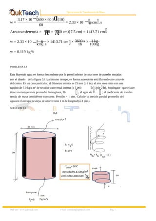 8/9/2019 Solucionario Cap 3 Treybal
http://slidepdf.com/reader/full/solucionario-cap-3-treybal 7/19
Web site: www.qukteach.com e-mail: consultas@qukteach.com Pág. 7
Operaciones de Transferencia de Masa
w =
3.17 × 10 −(600 × 60 )0
. (10)
60
= 2.33 × 10 −g/cm .s
Area transferencia = π
Dl = π
(60 cm)(7.5 cm) = 1413.71 cm
w = 2.33 × 10 − g
cm .s
× 1413.71 cm × 3600 s
1h
× 1 kg
1000g
w = 0.119 kg/h
PROBLEMA 3.3
Esta fluyendo agua en forma descendente por la pared inferior de una torre de paredes mojadas
con el diseño de la figura 3.11; al mismo tiempo, en forma ascendente está fluyendo aire a través
del centro. En un caso particular, el diámetro interior es 25 mm (o 1 in); el aire seco entra con una
rapidez de 7.0 kg/s m² de sección transversal interna (o 5 000 lb /pie h). Supóngase que el aire
tiene una temperatura promedio homogénea, 36 , el agua de 21 ; el coeficiente de transfe-
rencia de masa considérese constante. Presión = 1 atm. Calcule la presión parcial promedio del
agua en el aire que se aleja, si la torre tiene 1 m de longitud (o 3 pies).
SOLUCION 3.3
 