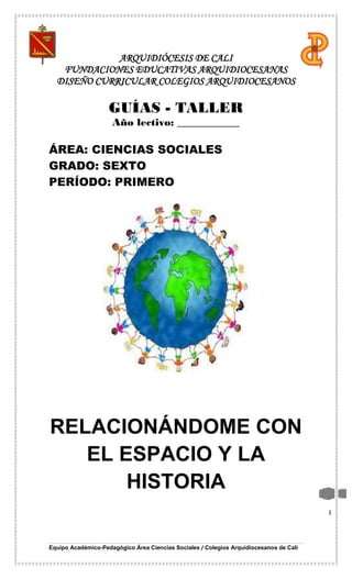 Equipo Académico-Pedagógico Área Ciencias Sociales / Colegios Arquidiocesanos de Cali
1
ARQUIDIÓCESIS DE CALI
FUNDACIONES EDUCATIVAS ARQUIDIOCESANAS
DISEÑO CURRICULAR COLEGIOS ARQUIDIOCESANOS
GUÍAS - TALLER
Año lectivo: ____________
ÁREA: CIENCIAS SOCIALES
GRADO: SEXTO
PERÍODO: PRIMERO
RELACIONÁNDOME CON
EL ESPACIO Y LA
HISTORIA
 