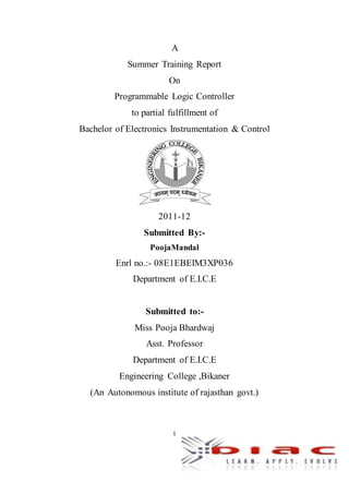 1
A
Summer Training Report
On
Programmable Logic Controller
to partial fulfillment of
Bachelor of Electronics Instrumentation & Control
2011-12
Submitted By:-
PoojaMandal
Enrl no.:- 08E1EBEIM3XP036
Department of E.I.C.E
Submitted to:-
Miss Pooja Bhardwaj
Asst. Professor
Department of E.I.C.E
Engineering College ,Bikaner
(An Autonomous institute of rajasthan govt.)
 