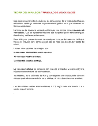 TEORIA DEL IMPULSOR: TRIANGULO DE VELOCIDADES
Esta sección comprende el estudio de las componentes de la velocidad del flujo en
una bomba centrífuga mediante un procedimiento gráfico en el que se utilicen las
técnicas vectoriales.
La forma de tal diagrama vectorial es triangular y se conoce como triángulos de
velocidades. Que se representa mediante dos triángulos que se llaman triángulos
de entrada y salida respectivamente.
Estos triángulos pueden trazarse para cualquier punto de la trayectoria del flujo a
través del impulsor pero, por lo general, sólo se hace para la entrada y salida del
mismo.
Los tres lados vectores del triángulo son:
U: velocidad circunferencial del impulsor;
W: velocidad relativa del flujo;
C: velocidad absoluta del flujo.
La velocidad relativa se considera con respecto al impulsor y su dirección lleva
incorporada la curvatura del alabe del rotor.
la absoluta, es la velocidad del flujo y con respecto a la carcaza; esta última es
siempre igual a la suma vectorial de la relativa y la circunferencias o de arrastres.
Las velocidades citadas llevan subíndices 1 ó 2 según sean a la entrada o a la
salida, respectivamente.
.
 