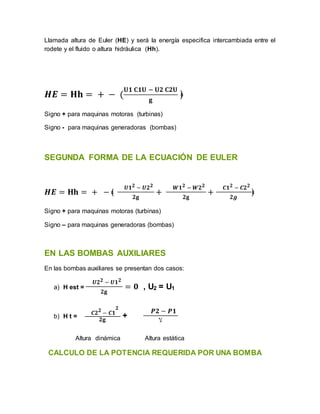 Llamada altura de Euler (HE) y será la energía especifica intercambiada entre el
rodete y el fluido o altura hidráulica (Hh).
𝑯𝑬 = 𝐇𝐡 = + − (
𝐔𝟏 𝐂𝟏𝐔 − 𝐔𝟐 𝐂𝟐𝐔
𝐠
﴿
Signo + para maquinas motoras (turbinas)
Signo - para maquinas generadoras (bombas)
SEGUNDA FORMA DE LA ECUACIÓN DE EULER
𝑯𝑬 = 𝐇𝐡 = + − ﴾
𝑼𝟏𝟐 − 𝑼𝟐𝟐
𝟐𝐠
+
𝑾𝟏𝟐 − 𝑾𝟐𝟐
𝟐𝐠
+
𝑪𝟏𝟐 − 𝑪𝟐𝟐
𝟐𝒈
﴿
Signo + para maquinas motoras (turbinas)
Signo – para maquinas generadoras (bombas)
EN LAS BOMBAS AUXILIARES
En las bombas auxiliares se presentan dos casos:
a) H est =
𝑼𝟐𝟐 − 𝑼𝟏𝟐
𝟐𝐠
= 𝟎 , U2 = U1
b) H t =
𝑪𝟐𝟐
− 𝑪𝟏
𝟐
𝟐𝐠
+
𝑷𝟐 − 𝑷𝟏
‫ﻻ‬
Altura dinámica Altura estática
CALCULO DE LA POTENCIA REQUERIDA POR UNA BOMBA
 