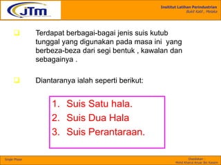 Insititut Latihan Perindustrian
Bukit Katil , Melaka
Disediakan :
Mohd Khairul Anuar Bin Kassim
Single Phase
1. Suis Satu hala.
2. Suis Dua Hala
3. Suis Perantaraan.
 Terdapat berbagai-bagai jenis suis kutub
tunggal yang digunakan pada masa ini yang
berbeza-beza dari segi bentuk , kawalan dan
sebagainya .
 Diantaranya ialah seperti berikut:
 