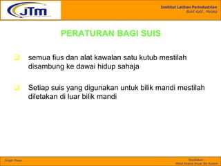 Insititut Latihan Perindustrian
Bukit Katil , Melaka
Disediakan :
Mohd Khairul Anuar Bin Kassim
Single Phase
PERATURAN BAGI SUIS
 semua fius dan alat kawalan satu kutub mestilah
disambung ke dawai hidup sahaja
 Setiap suis yang digunakan untuk bilik mandi mestilah
diletakan di luar bilik mandi
 