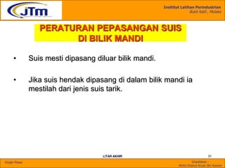 Insititut Latihan Perindustrian
Bukit Katil , Melaka
Disediakan :
Mohd Khairul Anuar Bin Kassim
Single Phase
LITAR AKHIR 31
PERATURAN PEPASANGAN SUIS
DI BILIK MANDI
• Suis mesti dipasang diluar bilik mandi.
• Jika suis hendak dipasang di dalam bilik mandi ia
mestilah dari jenis suis tarik.
 