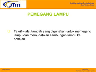 Insititut Latihan Perindustrian
Bukit Katil , Melaka
Disediakan :
Mohd Khairul Anuar Bin Kassim
Single Phase
PEMEGANG LAMPU
 Takrif – alat tambah yang digunakan untuk memegang
lampu dan memudahkan sambungan lampu ke
bekalan
 