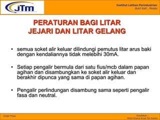 Insititut Latihan Perindustrian
Bukit Katil , Melaka
Disediakan :
Mohd Khairul Anuar Bin Kassim
Single Phase
• semua soket alir keluar dilindungi pemutus litar arus baki
dengan kendaliannya tidak melebihi 30mA.
• Setiap pengalir bermula dari satu fius/mcb dalam papan
agihan dan disambungkan ke soket alir keluar dan
berakhir dipunca yang sama di papan agihan.
• Pengalir perlindungan disambung sama seperti pengalir
fasa dan neutral.
PERATURAN BAGI LITAR
JEJARI DAN LITAR GELANG
 