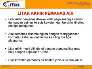 Insititut Latihan Perindustrian
Bukit Katil , Melaka
Disediakan :
Mohd Khairul Anuar Bin Kassim
Single Phase
LITAR AKHIR PEMANAS AIR
• Litar akhir pemanas dikawal oleh perjalanannya sendiri
dari papan agihan ke suis kawalan dan berakhir di siling
ros tiga plat/punca.
• Alat pemanas disambungkan dengan menggunakan
kord atau kabel mudah lentur ke siling ros tiga
plat/punca.
• Litar akhir mesti dilindungi dengan pemutus litar arus
baki dengan kepekaan 10mA.
• Suis kawalan pemanas air adalah jenis suis dua kutub.
 