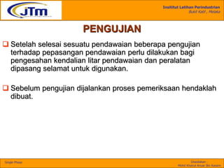 Insititut Latihan Perindustrian
Bukit Katil , Melaka
Disediakan :
Mohd Khairul Anuar Bin Kassim
Single Phase
PENGUJIAN
 Setelah selesai sesuatu pendawaian beberapa pengujian
terhadap pepasangan pendawaian perlu dilakukan bagi
pengesahan kendalian litar pendawaian dan peralatan
dipasang selamat untuk digunakan.
 Sebelum pengujian dijalankan proses pemeriksaan hendaklah
dibuat.
 