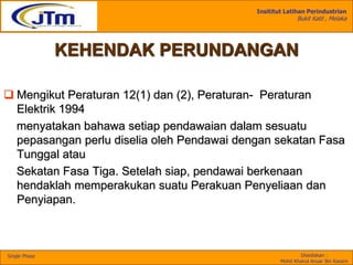 Insititut Latihan Perindustrian
Bukit Katil , Melaka
Disediakan :
Mohd Khairul Anuar Bin Kassim
Single Phase
KEHENDAK PERUNDANGAN
 Mengikut Peraturan 12(1) dan (2), Peraturan- Peraturan
Elektrik 1994
menyatakan bahawa setiap pendawaian dalam sesuatu
pepasangan perlu diselia oleh Pendawai dengan sekatan Fasa
Tunggal atau
Sekatan Fasa Tiga. Setelah siap, pendawai berkenaan
hendaklah memperakukan suatu Perakuan Penyeliaan dan
Penyiapan.
 