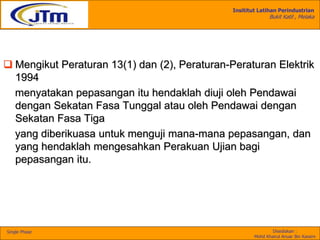 Insititut Latihan Perindustrian
Bukit Katil , Melaka
Disediakan :
Mohd Khairul Anuar Bin Kassim
Single Phase
 Mengikut Peraturan 13(1) dan (2), Peraturan-Peraturan Elektrik
1994
menyatakan pepasangan itu hendaklah diuji oleh Pendawai
dengan Sekatan Fasa Tunggal atau oleh Pendawai dengan
Sekatan Fasa Tiga
yang diberikuasa untuk menguji mana-mana pepasangan, dan
yang hendaklah mengesahkan Perakuan Ujian bagi
pepasangan itu.
 