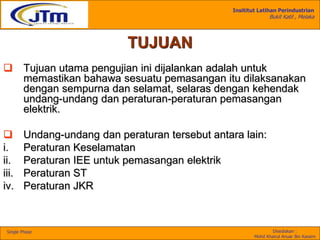 Insititut Latihan Perindustrian
Bukit Katil , Melaka
Disediakan :
Mohd Khairul Anuar Bin Kassim
Single Phase
TUJUAN
 Tujuan utama pengujian ini dijalankan adalah untuk
memastikan bahawa sesuatu pemasangan itu dilaksanakan
dengan sempurna dan selamat, selaras dengan kehendak
undang-undang dan peraturan-peraturan pemasangan
elektrik.
 Undang-undang dan peraturan tersebut antara lain:
i. Peraturan Keselamatan
ii. Peraturan IEE untuk pemasangan elektrik
iii. Peraturan ST
iv. Peraturan JKR
 