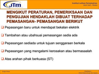 Insititut Latihan Perindustrian
Bukit Katil , Melaka
Disediakan :
Mohd Khairul Anuar Bin Kassim
Single Phase
MENGIKUT PERATURAN, PEMERIKSAAN DAN
PENGUJIAN HENDAKLAH DIBUAT TERHADAP
PEMASANGAN- PEMASANGAN BERIKUT
 Pepasangan baru untuk mendapat bekalan elektrik
 Tambahan atau ubahsuai pemasangan sedia ada
 Pepasangan sediada untuk tujuan senggaraan berkala
 Pepasangan yang mengalami kerosakan atau bermasaalah
 Atas arahan pihak berkuasa (ST)
 